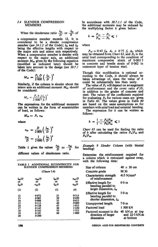 3.4 SLENDER COMPRESSION
MEMBERS
&?.When the slenderness ratio D or # of
a compression member exceeds 12, it is
considered to be a slender compression
member (see 24.2.2 of the Code); In and i,
being the effective lengths with respect to
the major axis and minor axis respectively.
When a compression member is slender with
respect to the major axis, an additional
moment Mu given by the following equation
(modified as indicated later) should be
taken into account in the design (see 38.7.1
of the Code) :
Similarly, if the column is slender about the
minor axis an additional moment M.,, should
be considered.
M = Pub &”
ay ( 12000 b
The expressions for the additional moments
can be written in the form of eccentricities
of load, as follows:
Mu - P,eu
where
Table 1 gives the values b or 3 for
different values of slenderness ratio.
TABLE I ADDITIONAL ECCENTRICITY FOR
SLENDER COMPRESSION MEMBERS
(Chuxe 3.4)
In accordance with 38.7.1.1 of the Code,
the additional moments may be reduced by
the multiplying factor k given below:
where
P,, = 0.45 &k Ac + 0.75 fy A, which
may be obtained from Chart 63, and Pb is the
axial load corresponding to the condition of
maximum compressive strain of 0.003 5
in concrete and tensile strain of O%Ml2in
outermost layer of tension steel.
Though this modification is optional ac-
cording to the Code, it should always be
taken advantage of, since the value of k
could be substantially less than unity.
The value of Pb will depend on arrangement
of reinforcement and the cover ratio d’/D,
in addition to the grades of concrete and
steel. The values of the coefficients required
for evaluating Pb for various cases are given
in Table 60. The values given in Table 60
are based on the same assumptions as for
members with axial load and uniaxial bending.
The expression for k can be written as
follows :
Chart 65 can be used for finding the ratio
of k after calculating the ratios P,/Pu, and
pb/&z.
Example 9 Slender Column (with biaxial
bending)
Determine the reinforcement required for
a column which is restrained against sway,
with the following data:
Size of column 40 x 30 cm
Concrete grade M 30
Characteristic strength 415 N/mm1
of reinforcement
Effective length for 6-Om
bending parallel to
larger dimension, Z,
Effective length for 5.0 m
bending parallel to
shorter dimension, ly
Unsupported length 70m
Factored load 1500kN
Factored.moment in the 40 kN.m at top
d!““;f larger and 22.5 kN.m
at bottom
DESIGN AIDS FOR RRINFORCED CONCRKI-E
 