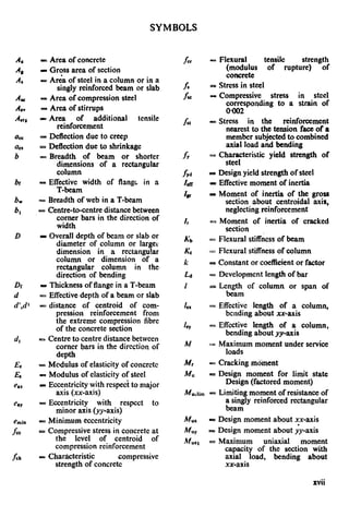SYMBOLS
AC
4
A*
AC
AI”
Aso
act
6
b
br
bw
b,
D
Di
d
d’,d’
d,
EC
ES
ha
C.Y
fck
= Area of concrete
I Gross area of section
= Area of steel in a column or in a
singly reinforced beam or slab
- Area of compression steel
= Area of stirrups
DCArea of additional tensile
reinforcement
= Deflection due to creep
= Deflection due to shrinkage
= Breadth of beam or shorter
dimensions of a rectangular
column
= Effective width of flange in a
T-beam
= Breadth of web in a T-beam
= Centre-to-centre distance between
corner bars in the direction of
width
I Overall depth of beam or slab or
diameter of column or large1
dimension in a rectangular
column or dimension of a
rectangular column in the
direction of bending
LI Thickness of flange in a T-beam
- Effective depth of a beam or slab
= distance of centroid of com-
pression reinforcement from
the extreme compression fibre
of the concrete section
G Centre to centre distance between
comer bars in the direction of
depth
= Modulus of elasticity of concrete
= Modulus of elasticity of steel
P Eccentricity with respect to major
axis (xx-axis)
= Eccentricity with respect to
minor axis (yy-axis)
= Minimum eccentricity
= Compressive stress in concrete at
the level of centroid of
compression reinforcement
= Charircteristic compressive
strength of concrete
E Flexural tensik strength
(modulus of rupture) of
concrete
= Stress in steel
- Compressive stress in steel
corresponding to a strain of
0402
= Stress in the reinforcement
nearest to the tension face of a
member subjected to combined
axial load and bending
= Cytrteristic yield strength of
P Design yield strength of steel
= Effective moment of inertia
P Moment of inertia of the gross
section about centroidal axis,
neglecting reinforcement
= Moment of inertia of cracked
section
= Flexural stiffness of beam
:= Fkxural stiffness of column
= Constant or coefficient or factor
= Development length of bar
= Length of column or span of
beam
= Effective length of a column,
bending about xx-axis
= Effective length of a column,
bending about yy-axis
= Maximum moment under service
loads
- Cracking moment
= Design moment for limit state
Design (factored moment)
M u3h-n - Limiting moment of resistance of
a singly reinforced rectangular
beam
Mu, e Design moment about xx-axis
MUY a Design moment about &-axis
M”l, = Maximum uniaxial moment
capacity of the section with
axial load, bending about
xx-axis
xvii
 