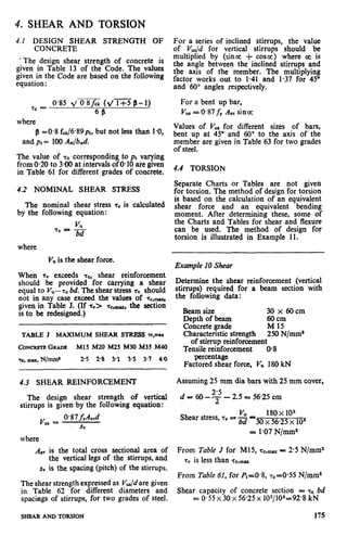 Y”
4. SHEAR AND TORSION
4.f DESIGN SHEAR STRENGTH OF
CONCRETE
*The design shear strength of concrete is
given in Table 13 of the Code. The values
given in the Code are based on the following
equation:
where
g =0.8 fck/6*89pl, but not less than 1.0,
and Pt = 100 A&&.
The value of ‘F~corresponding to pl varying
from 0.20 to 3.00 at intervals of 0.10 are given
in Table 61 for different grades of concrete.
4.2 NOMINAL SHEAR STRESS
The nominal shear stress 7” is calculated
by the following equation:
VU
7” = -
bd
where
V,,is the shear force.
When rv exceeds 7c, shear reinforcement
should be provided for carrying a shear
equal to Vu- Q bd. The shear stress rv should
not in any case exceed the values of T~,~,
given in Table J. (If T”> T~,~~, the section
is to be redesigned.)
TABLE J MAXIMUM SHEAR STRESS w,mu
CON- GRADE Ml5 M20 M25 M30 M35 M40
Q., mu, N/mm’ 25 2% 3-l 3.5 3-l 40
4.3 SHEAR REINFORCEMENT
The design shear strength of vertical
stirrups is given by the following equation:
v _ @87f,A,vd“I -
sv
where
For a series of inclined stirrups, the value
of Vup/d for vertical stirrups should be
multiplied by (since i- coscc) where cc is
the angle between the inclined stirrups and
the axis of the member. The multiplying
factor works out to 1.41 and 1.37 for 45”
and 60” angles respectively.
For a bent up bar,
VuI= 0*87fY ASvsince
Values of V,,, for different sizes of bars,
bent up at 45” and 60” to the axis of the
member are given in Table 63 for two grades
of steel.
4.4 TORSION
Separate Charts or Tables are not given
for torsion. The method of design for torsion
is based on the calculation of an equivalent
shear force and an equivalent bending
moment. After determining these, some of
the Charts and Tables for shear and flexure
can be used. The method of design for
torsion is illustrated in Example 11.
Example 10 Shear
Determine the shear reinforcement (vertical
stirrups) required for a beam section with
the following data:
Ream size ‘30 x 60 cm
Depth of beam acrn
Concrete grade M 15
Characteristic strength 250 N/mma
of stirrup reinforcement
Tensile reinforcement 0.8
percentage
Factored shear force, Vu 180 kN
Assuming 25 mm dia bars with 25 mm cover,
d = 60 -T - 2.5 = 56.25 cm
Shear stress, 7” =i g -30 ~8p,$o,“,,
= l-07 N/mm*
A,” is the total cross sectional area of From Table J for M15, 7c,max= 2.5 N/mm2
the vertical legs of the stirrups, and T” is less than 7c,mu
sv is the spacing (pitch) of the stirrups.
From Table 61, for P1=0.8, ~~20.55 N/mm*
The shear strength expressed as Vu/d are given
in Table 62 for different diameters and Shear capacity of concrete section = Q bd
spacings of stirrups, for two grades of steel. = 0*55x 30 x 56.25 x 102/103=92*8 kN
SHEAR AND TORSION 175
 