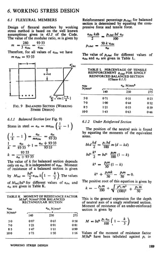 6. WORKING STRESS DESIGN
6.1 FLEXURAL MEMBERS
Design of flexural members by working
stress method is based on the well known
assumptions given in 43.3 of the Code.
The value of the modular ratio, m is given by
280 93.33
m E-E-
3 acbc acbc
Therefore, for all values of acb we have
m acbc= 93.33
b;bc
7-.
l-k
T-1
FIG. 9 BALANCEDSECTION(WORKING
STRESSDESIGN)
6.1.1 Balanced Section (see Fig. 9)
Stress in steel = ast =maLbc(+-1)
1
-=
k
k=
93.33
as( f- 93.33
The value of k for balanced section depends
only on qt. It is independent of a,bc. Moment
of resistance of a balanced section is given
by hfbal = yach k( 1 - f );The values
of Mbal/bd2 for different values of U&c and
asI are given in Table K.
TABLEK MOMENTOFRESISTANCEFACTOR
M/b@,N/mm*FOR BALANCED
RECTANGULARSECTION
=cbc ‘%I,N/mm*
N/mm’ c +‘-
140 230 275
5.0 0.87 0.65 0.58
7-o 1.21 0.91 O-81
8.5 147 1.11 0.99
10-o 1.73 1.30 l-16
Reinforcement percentage Pt,bal for balanced
section is determined by equating the com-
pressive force and tensile force.
a,h kdb_ _ PI,~I bd as1
2 100
hbal =
50 k.a,a
a t
.
The value of pt,w for different values of
a,bc and a,t are given in Table L.
TABLE L PERCENTAGEOF TENSILE
REINFORCEMENTP..,,., FOR SINGLY.,“_.
REINFORCEDBALANCEDSECTION
(Clause 6.1.1)
$&ma
esl N/mm*
Gil
L
,
230 275
5.0 0.71 0.31 O-23
7.0 l-00 0.44 0.32
8.5 1.21 053 0.39
10.0 1.43 0.63 O-46
6.1.2 Under Reinforced Section
The position of the neutral axis is found
by equating the moments of the equivalent
areas.
bkdz
pt bd
2
= loo m (d - kd)
bd2 7 = bd2 ‘$ (1 - k)
k2 = p$(l - k)
k2 + !$- !!!=o.
The positive root of this equation is given by
k = Ptm +-- p2,m2
100 J
+ ptm
F -(100)” 50
This is the general expression for the depth
of neutral axis of a singly reinforced section.
Moment of resistance of an under-reinforced
section is given by
Values of the moment of resistance factor
M/bd2 have been tabulated against pt in
189WORKINGSTRm DESIGN
 