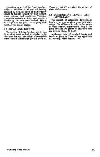 According to 46.3 of the Code, members
subject to combined axial load and bending
designed by methods based bn elastic theory
should be further checked for their strength
under ultimate load conditions. Therefore
it would be advisable to design such members
directly by the limit state method. Hence,
no design aids are given for designing such
members-- by elastic theory.
Tables 81 and 82 are given for design of
shear reinforcement.
6.4 DEVELOPMENT LENGTH AND
ANCHORAGE
The method of calculating development
length is the same as given under limit state
design. The difference is only in the values
of bond stresses. Development lenaths for
6.3 SHEAR AND TORSION plain bars and two grade; of deformed bars
The method of design for shear and torsion
are given in Tables 83 to 85.
by working stress method are similar to the Anchorage value of standard hoolcs and
limit state method. The values of Permissible bends as given in Table 67 are applicable
shear stress in concrete are given in Table 80. to working stress method also.
WORKlNC3 STRESS DESlCiN 191
 