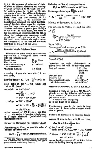 2.3.2.2 The moment of resistance of slabs,
with bars of different diameters and spacings
are given in Tables 5 to 44. Tables are given
for concrete grades M 15 and M 20, with
two grades of steel. Ten different thicknesses
ranging from 10 cm to 25 cm, are included.
These tables take into account 25.5.2.2
of the Code, that is, the maximum bar
diameterdoesnot exceedone-eighth the thick-
ness of the slab. Clear cover for reinforce-
ment has been taken as 15 mm or the bar
diameter, whichever is greater [see 25.4.1(d)
of the Code]. Jn these tables, the zeros at
the top right hand comer indicate the region
where the reinforcement percentage would
exceed pt,lim; and the zeros at the lower
left hand comer indicate the region where
the reinforcement is less than the minimum
according to 25.5.2.1 of the Code.
Example 1 Singly Reinforced Beam
Determine the main tension reinforcement
required for a rectangular beam section
with the following data:
Sixeof beam 3ox6Ocm
Concrete mix M 15
Characteristicstrength 415N/mm’
of reinforcement
*Factored moment 170kN.m
*Assuming 25 mm dia bars with 25 mm
clear cover,
Effectivedepth I 60 - 2.5 -2;- 5625 cm
From Table D, for fr P 415 N/mm’ and
fcrc- 15 N/mm*
MWliUJM’ p 2.07 N/mm:
v$g$ x (1000)’
e; 2.07 x 101kN/m*
:. &am - 2.07 x 1O’W
30
I 2-07 x 10’ x fa x
I 1965 kN.m
$%ua] moment. of. 170 kN.m is less *than
The sectton 1stherefore to bedestgned
asu’~mm’singlyreinforced (unde&einforced)
rectangular section.
fVfM’HODOF RBFQIRINGTOFU3XURECHART
For referring to Chart, we need the value of
moment per metre width.
Mu/b-g = 567kN.m per metrewidth.
*The term ‘factoredmoment’means the moment
due to characteristic loads multiplied by the appro-
priate value of p&rtialsafety factor yf.
Retbrring to C/r& 6, corresponding to
h&,/b - 567kN.m and d = 5625 cm,
Percentageof steelpt - lOOAsM = 0.6
0.6 bd
. .* A,= -jijiy
0.6~30~5625 __O1 ,,*
100
For referring to Tables, we need the value
Mu
ofw
M” 170x IO’
bd’ - -3m6.25 x 56.25 x IO’
I 1.79 N/mm’
From Table 1,
Percentage of reinforcement,pt = 0.594
* As-. .
0.594 x 30 x 56.25 _ ,omo2,,*
100
Example 2 Slab
Determine the main reinforcement re-
quired for a slab with the following data:
Factored moment 9.60 kN.m
E%etre
Depth of slab 10 cm
Concrete mix M 15
Characteristic strength a) 415 N/mm2
of reinforcement b) 250 N/mm*
h&l-HODOFREPERRINGTOTABLESFOR SLABS
Referring to Table 15 (for fy - 415 N/mmz),
directly we get the following reinforcement
for a moment of resistance of 9.6 kN.m
per metre width:
8 mm dia at 13cm spacing
or 10mm dia at 20 cm spacing
Reinforcement given in the tables is based
on a cover of 15 mm or bar diameter which-
ever is greater.
MFXHOD OF RFNRRJNG TO FLBXURB CHART
Assume 10 mm dia bars with 15 mm cover,
d - 10- 1.5 - 9 =8cm
a) For fy= 415 N/mm’
From Table D, Mu,tidb# = 2.07 N/mm*
:. J%lirn - 2.07 x lOa x z x (A)’
= 13.25kN.m ’ _’
Actual bending moment of 960 kN.m is less
than the limiting bending moment.
FLExuRALmMBERs 11
 