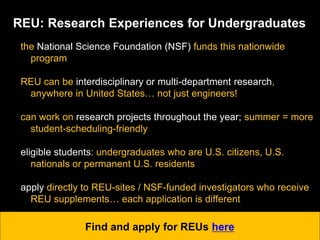 REU: Research Experiences for Undergraduates
the National Science Foundation (NSF) funds this nationwide
program
REU can be interdisciplinary or multi-department research,
anywhere in United States… not just engineers!
can work on research projects throughout the year; summer = more
student-scheduling-friendly
eligible students: undergraduates who are U.S. citizens, U.S.
nationals or permanent U.S. residents
apply directly to REU-sites / NSF-funded investigators who receive
REU supplements… each application is different
Find and apply for REUs here
 