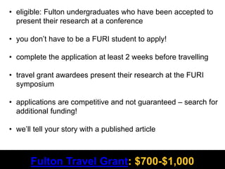 R 153
G 0
B 51
#990033
R 255
G 179
B 16
#FFB310
R 79
G 85
B 87
#4F5557
R 0
G 0
B 0
Fulton Travel Grant: $700-$1,000
• eligible: Fulton undergraduates who have been accepted to
present their research at a conference
• you don’t have to be a FURI student to apply!
• complete the application at least 2 weeks before travelling
• travel grant awardees present their research at the FURI
symposium
• applications are competitive and not guaranteed – search for
additional funding!
• we’ll tell your story with a published article
 