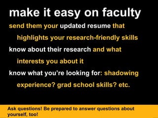 make it easy on faculty
send them your updated resume that
highlights your research-friendly skills
know about their research and what
interests you about it
know what you’re looking for: shadowing
experience? grad school skills? etc.
Ask questions! Be prepared to answer questions about
yourself, too!
 