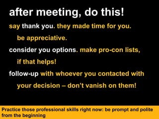 after meeting, do this!
say thank you. they made time for you.
be appreciative.
consider you options. make pro-con lists,
if that helps!
follow-up with whoever you contacted with
your decision – don’t vanish on them!
Practice those professional skills right now: be prompt and polite
from the beginning
 