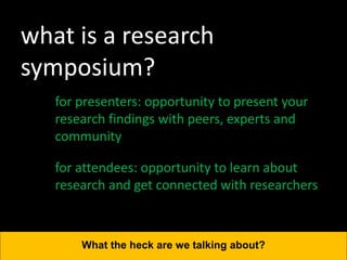 what is a research
symposium?
for presenters: opportunity to present your
research findings with peers, experts and
community
What the heck are we talking about?
for attendees: opportunity to learn about
research and get connected with researchers
 