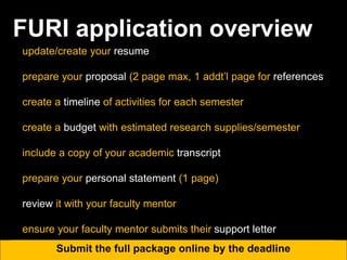 FURI application overview
update/create your resume
prepare your proposal (2 page max, 1 addt’l page for references
create a timeline of activities for each semester
create a budget with estimated research supplies/semester
include a copy of your academic transcript
prepare your personal statement (1 page)
review it with your faculty mentor
ensure your faculty mentor submits their support letter
Submit the full package online by the deadline
 