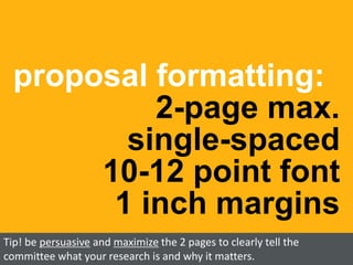 proposal formatting:
2-page max.
single-spaced
10-12 point font
1 inch margins
Tip! be persuasive and maximize the 2 pages to clearly tell the
committee what your research is and why it matters.
 