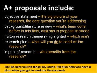 A+ proposals include:
objective statement – the big picture of your
research, the core question you’re addressing
background/literature review – what’s been done
before in this field, citations in proposal included
Fulton research theme(s) highlighted – which one?
research plan – what will you do to conduct the
research?
impact of research – who benefits from the
research?
Tip! Be sure you hit these key areas. It’ll also help you have a
plan when you get to work on the research.
 