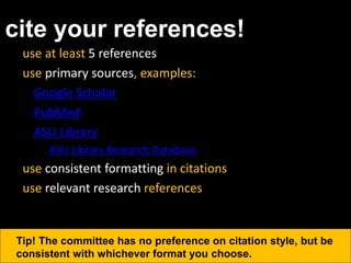 cite your references!
use at least 5 references
use primary sources, examples:
– Google Scholar
– PubMed
– ASU Library
• ASU Library Research Database
use consistent formatting in citations
use relevant research references
Tip! The committee has no preference on citation style, but be
consistent with whichever format you choose.
 