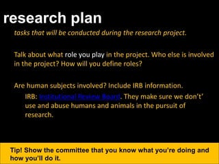 research plan
tasks that will be conducted during the research project.
Talk about what role you play in the project. Who else is involved
in the project? How will you define roles?
Are human subjects involved? Include IRB information.
IRB: Institutional Review Board. They make sure we don’t’
use and abuse humans and animals in the pursuit of
research.
Tip! Show the committee that you know what you’re doing and
how you’ll do it.
 