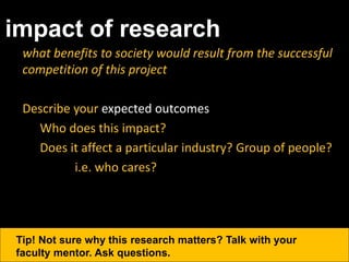impact of research
what benefits to society would result from the successful
competition of this project
Describe your expected outcomes
Who does this impact?
Does it affect a particular industry? Group of people?
i.e. who cares?
Tip! Not sure why this research matters? Talk with your
faculty mentor. Ask questions.
 