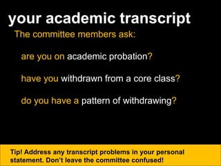 your academic transcript
The committee members ask:
are you on academic probation?
have you withdrawn from a core class?
do you have a pattern of withdrawing?
Tip! Address any transcript problems in your personal
statement. Don’t leave the committee confused!
 