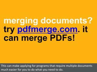 merging documents?
try pdfmerge.com. it
can merge PDFs!
This can make applying for programs that require multiple documents
much easier for you to do what you need to do.
 
