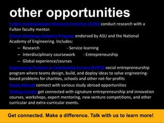 other opportunities
Fulton Undergraduate Research Initiative (FURI) conduct research with a
Fulton faculty mentor.
Grand Challenge Scholars Program endorsed by ASU and the National
Academy of Engineering. Includes:
– Research - Service learning
– Interdisciplinary coursework - Entrepreneurship
– Global experience/courses
Engineering Projects in Community Service (EPICS) social entrepreneurship
program where teams design, build, and deploy ideas to solve engineering-
based problems for charities, schools and other not-for-profits
Study Abroad connect with various study abroad opportunities
Startup Center get connected with signature entrepreneurship and innovation
courses, workshops, expert mentoring, new venture competitions, and other
curricular and extra-curricular events.
Get connected. Make a difference. Talk with us to learn more!
 