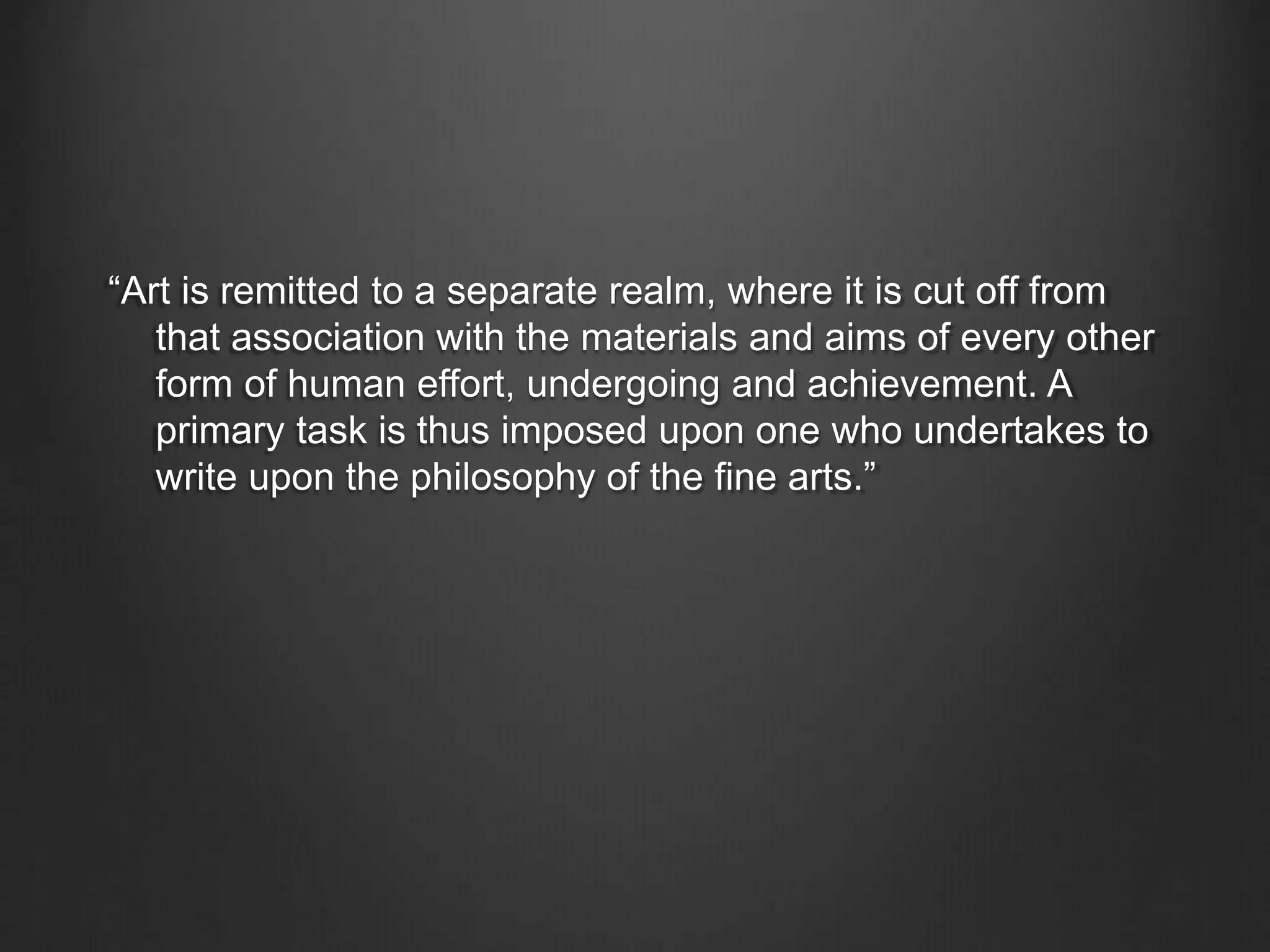 “Art is remitted to a separate realm, where it is cut off from
that association with the materials and aims of every other
form of human effort, undergoing and achievement. A
primary task is thus imposed upon one who undertakes to
write upon the philosophy of the fine arts.”
 