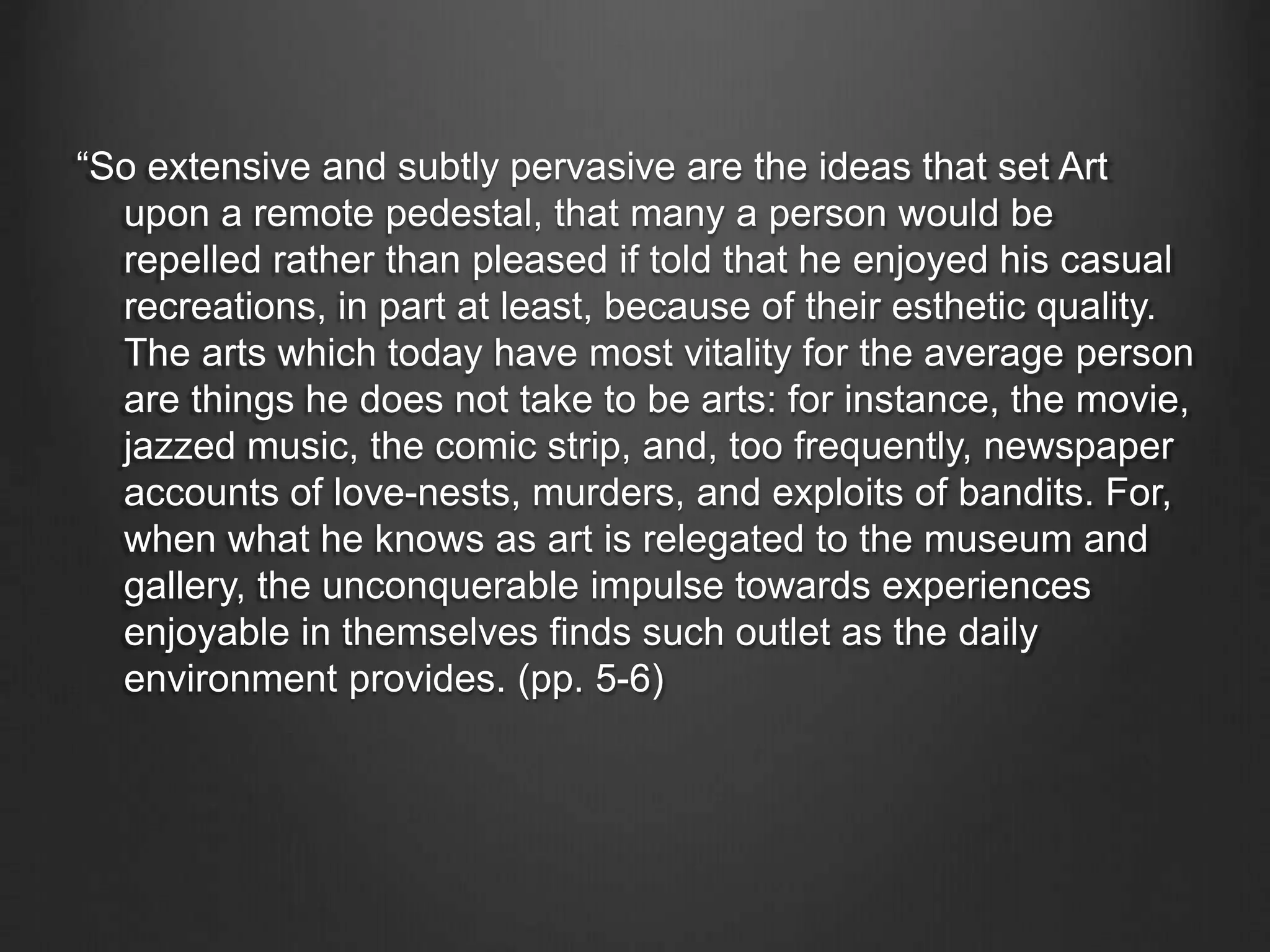 “So extensive and subtly pervasive are the ideas that set Art
upon a remote pedestal, that many a person would be
repelled rather than pleased if told that he enjoyed his casual
recreations, in part at least, because of their esthetic quality.
The arts which today have most vitality for the average person
are things he does not take to be arts: for instance, the movie,
jazzed music, the comic strip, and, too frequently, newspaper
accounts of love-nests, murders, and exploits of bandits. For,
when what he knows as art is relegated to the museum and
gallery, the unconquerable impulse towards experiences
enjoyable in themselves finds such outlet as the daily
environment provides. (pp. 5-6)
 