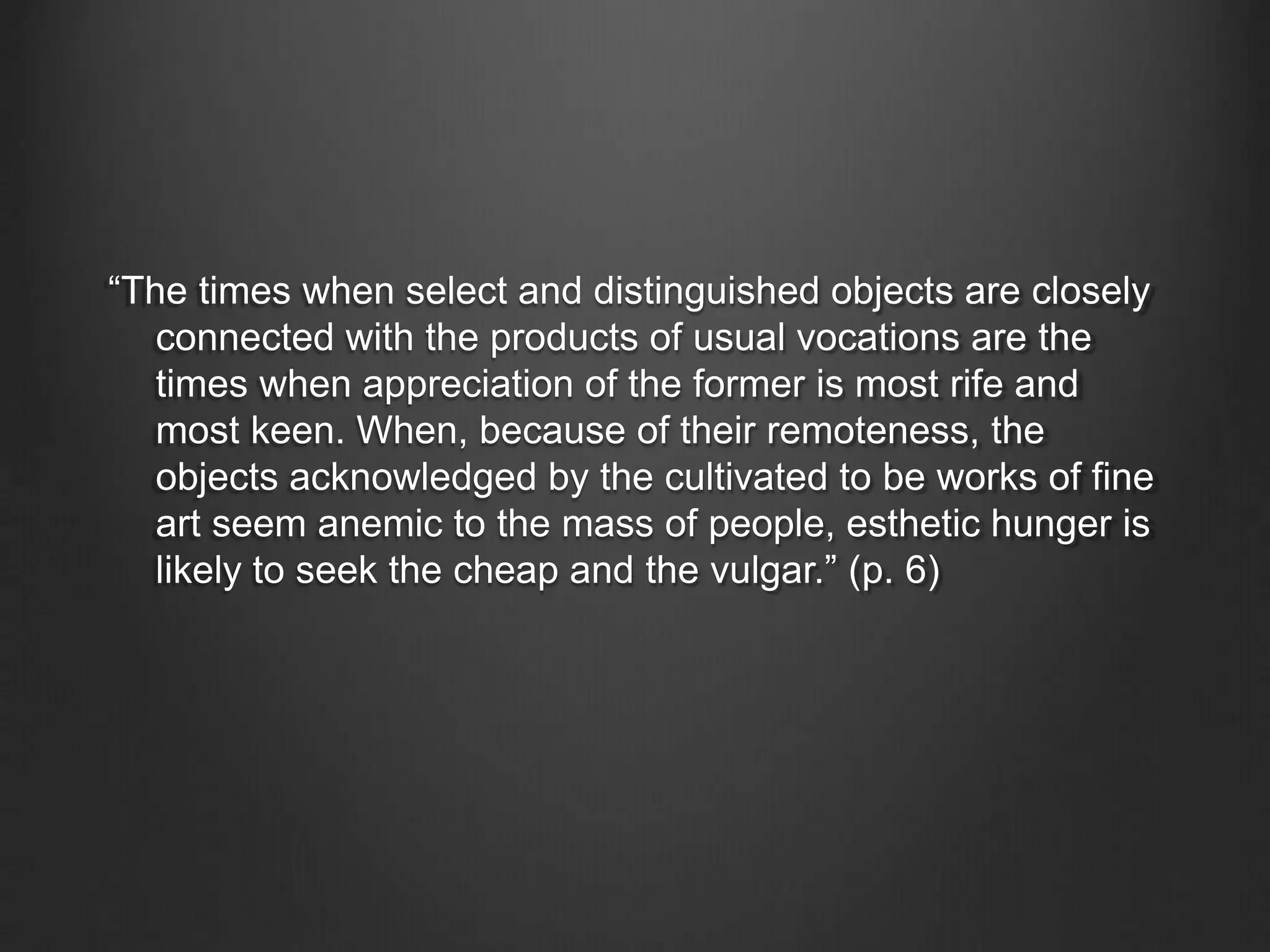 “The times when select and distinguished objects are closely
connected with the products of usual vocations are the
times when appreciation of the former is most rife and
most keen. When, because of their remoteness, the
objects acknowledged by the cultivated to be works of fine
art seem anemic to the mass of people, esthetic hunger is
likely to seek the cheap and the vulgar.” (p. 6)
 
