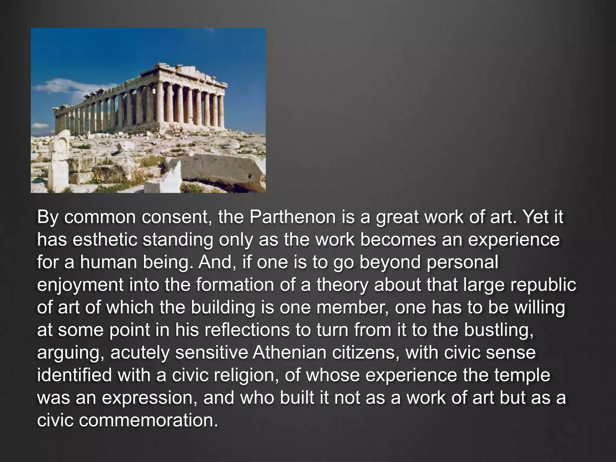 By common consent, the Parthenon is a great work of art. Yet it
has esthetic standing only as the work becomes an experience
for a human being. And, if one is to go beyond personal
enjoyment into the formation of a theory about that large republic
of art of which the building is one member, one has to be willing
at some point in his reflections to turn from it to the bustling,
arguing, acutely sensitive Athenian citizens, with civic sense
identified with a civic religion, of whose experience the temple
was an expression, and who built it not as a work of art but as a
civic commemoration.
 