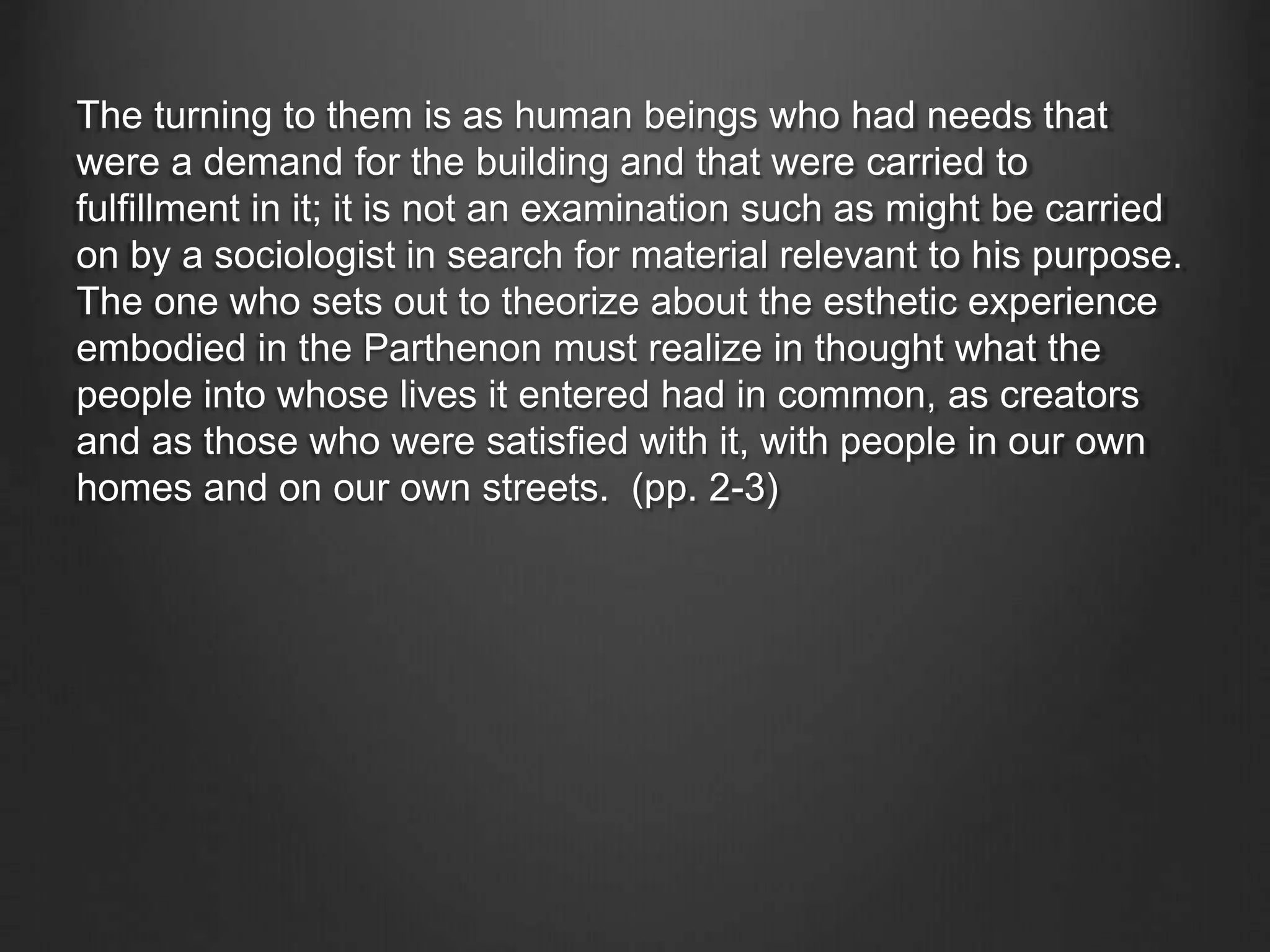 The turning to them is as human beings who had needs that
were a demand for the building and that were carried to
fulfillment in it; it is not an examination such as might be carried
on by a sociologist in search for material relevant to his purpose.
The one who sets out to theorize about the esthetic experience
embodied in the Parthenon must realize in thought what the
people into whose lives it entered had in common, as creators
and as those who were satisfied with it, with people in our own
homes and on our own streets. (pp. 2-3)
 