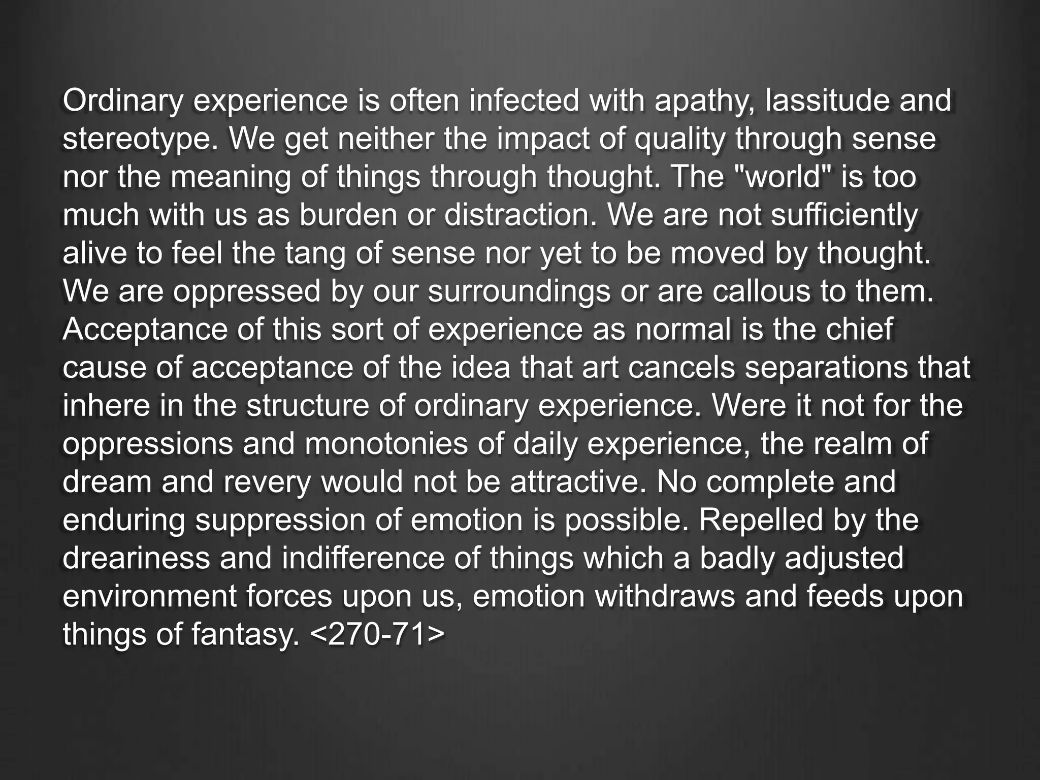 Ordinary experience is often infected with apathy, lassitude and
stereotype. We get neither the impact of quality through sense
nor the meaning of things through thought. The "world" is too
much with us as burden or distraction. We are not sufficiently
alive to feel the tang of sense nor yet to be moved by thought.
We are oppressed by our surroundings or are callous to them.
Acceptance of this sort of experience as normal is the chief
cause of acceptance of the idea that art cancels separations that
inhere in the structure of ordinary experience. Were it not for the
oppressions and monotonies of daily experience, the realm of
dream and revery would not be attractive. No complete and
enduring suppression of emotion is possible. Repelled by the
dreariness and indifference of things which a badly adjusted
environment forces upon us, emotion withdraws and feeds upon
things of fantasy. <270-71>
 