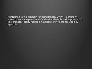 Such habituation explains the principles by which, in ordinary
speech, we leave phrases unfinished and words half expressed. In
this process, ideally realized in algebra, things are replaced by
symbols.
 
