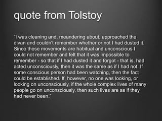quote from Tolstoy
“I was cleaning and, meandering about, approached the
divan and couldn't remember whether or not I had dusted it.
Since these movements are habitual and unconscious I
could not remember and felt that it was impossible to
remember - so that if I had dusted it and forgot - that is, had
acted unconsciously, then it was the same as if I had not. If
some conscious person had been watching, then the fact
could be established. If, however, no one was looking, or
looking on unconsciously, if the whole complex lives of many
people go on unconsciously, then such lives are as if they
had never been.”
 
