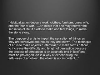 “Habitualization devours work, clothes, furniture, one's wife,
and the fear of war... ...art exists that one may recover the
sensation of life; it exists to make one feel things, to make
the stone stony.
The purpose of art is to impart the sensation of things as
they are perceived and not as they are known. The technique
of art is to make objects "unfamiliar," to make forms difficult,
to increase the difficulty and length of perception because
the process of perception is an aesthetic end in itself and
must be prolonged. Art is a way of experiencing the
artfulness of an object: the object is not important...”
 