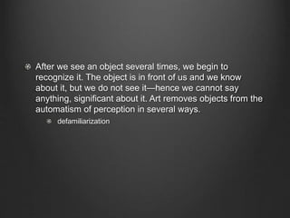 After we see an object several times, we begin to
recognize it. The object is in front of us and we know
about it, but we do not see it—hence we cannot say
anything, significant about it. Art removes objects from the
automatism of perception in several ways.
defamiliarization
 