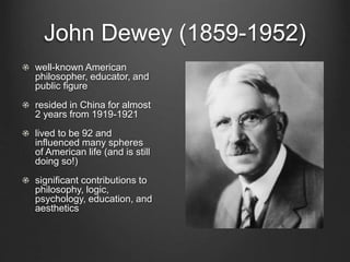 John Dewey (1859-1952)
well-known American
philosopher, educator, and
public figure
resided in China for almost
2 years from 1919-1921
lived to be 92 and
influenced many spheres
of American life (and is still
doing so!)
significant contributions to
philosophy, logic,
psychology, education, and
aesthetics
 