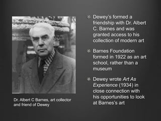 Dewey’s formed a
friendship with Dr. Albert
C. Barnes and was
granted access to his
collection of modern art
Barnes Foundation
formed in 1922 as an art
school, rather than a
museum
Dewey wrote Art As
Experience (1934) in
close connection with
his opportunities to look
at Barnes’s art
Dr. Albert C Barnes, art collector
and friend of Dewey
 