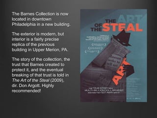 The Barnes Collection is now
located in downtown
Philadelphia in a new building.
The exterior is modern, but
interior is a fairly precise
replica of the previous
building in Upper Merion, PA.
The story of the collection, the
trust that Barnes created to
protect it, and the eventual
breaking of that trust is told in
The Art of the Steal (2009),
dir. Don Argott. Highly
recommended!
 