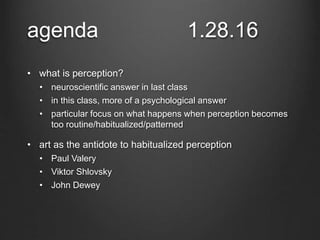 agenda 1.28.16
• what is perception?
• neuroscientific answer in last class
• in this class, more of a psychological answer
• particular focus on what happens when perception becomes
too routine/habitualized/patterned
• art as the antidote to habitualized perception
• Paul Valery
• Viktor Shlovsky
• John Dewey
 