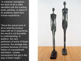 “In common conception,
the work of art is often
identified with the building,
book, painting, or statue in
its existence apart from
human experience.’’
“Since the actual work of
art is what the product
does with an in experience,
the result is not favorable
to understanding. In
addition, the very
perfection of some of these
products, the prestige they
possess because of a long
history of unquestioned
admiration, creates
conventions that get in the
way of fresh insight.”
 
