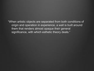 “When artistic objects are separated from both conditions of
origin and operation in experience, a wall is built around
them that renders almost opaque their general
significance, with which esthetic theory deals.”
 