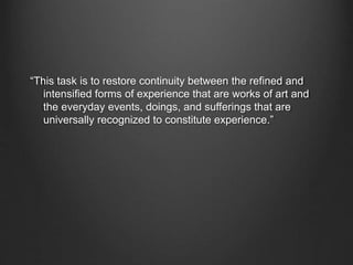 “This task is to restore continuity between the refined and
intensified forms of experience that are works of art and
the everyday events, doings, and sufferings that are
universally recognized to constitute experience.”
 