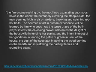http://envisioningtheamericandream.com/2013/06/03/ladies-and-lawns/
“the fire-engine rushing by; the machines excavating enormous
holes in the earth; the human-fly climbing the steeple-side; the
men perched high in air on girders, throwing and catching red-
hot bolts. The sources of art in human experience will be
learned by him who sees how the tense grace of the ball-
player infects the onlooking crowd; who notes the delight of
the housewife in tending her plants, and the intent interest of
her goodman in tending the patch of green in front of the
house; the zest of the spectator in poking the wood burning
on the hearth and in watching the darting flames and
crumbling coals.”
 
