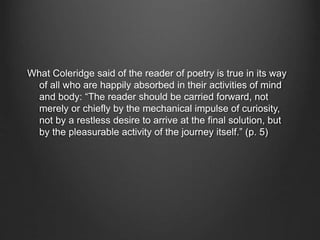 What Coleridge said of the reader of poetry is true in its way
of all who are happily absorbed in their activities of mind
and body: “The reader should be carried forward, not
merely or chiefly by the mechanical impulse of curiosity,
not by a restless desire to arrive at the final solution, but
by the pleasurable activity of the journey itself.” (p. 5)
 