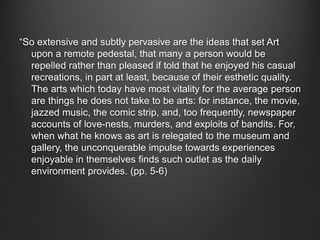 “So extensive and subtly pervasive are the ideas that set Art
upon a remote pedestal, that many a person would be
repelled rather than pleased if told that he enjoyed his casual
recreations, in part at least, because of their esthetic quality.
The arts which today have most vitality for the average person
are things he does not take to be arts: for instance, the movie,
jazzed music, the comic strip, and, too frequently, newspaper
accounts of love-nests, murders, and exploits of bandits. For,
when what he knows as art is relegated to the museum and
gallery, the unconquerable impulse towards experiences
enjoyable in themselves finds such outlet as the daily
environment provides. (pp. 5-6)
 