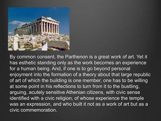 By common consent, the Parthenon is a great work of art. Yet it
has esthetic standing only as the work becomes an experience
for a human being. And, if one is to go beyond personal
enjoyment into the formation of a theory about that large republic
of art of which the building is one member, one has to be willing
at some point in his reflections to turn from it to the bustling,
arguing, acutely sensitive Athenian citizens, with civic sense
identified with a civic religion, of whose experience the temple
was an expression, and who built it not as a work of art but as a
civic commemoration.
 