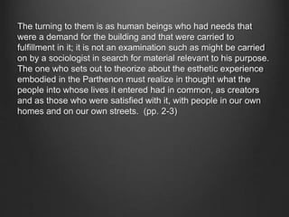 The turning to them is as human beings who had needs that
were a demand for the building and that were carried to
fulfillment in it; it is not an examination such as might be carried
on by a sociologist in search for material relevant to his purpose.
The one who sets out to theorize about the esthetic experience
embodied in the Parthenon must realize in thought what the
people into whose lives it entered had in common, as creators
and as those who were satisfied with it, with people in our own
homes and on our own streets. (pp. 2-3)
 
