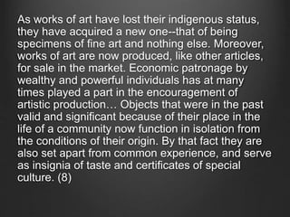 As works of art have lost their indigenous status,
they have acquired a new one--that of being
specimens of fine art and nothing else. Moreover,
works of art are now produced, like other articles,
for sale in the market. Economic patronage by
wealthy and powerful individuals has at many
times played a part in the encouragement of
artistic production… Objects that were in the past
valid and significant because of their place in the
life of a community now function in isolation from
the conditions of their origin. By that fact they are
also set apart from common experience, and serve
as insignia of taste and certificates of special
culture. (8)
 