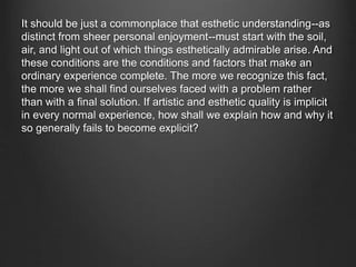 It should be just a commonplace that esthetic understanding--as
distinct from sheer personal enjoyment--must start with the soil,
air, and light out of which things esthetically admirable arise. And
these conditions are the conditions and factors that make an
ordinary experience complete. The more we recognize this fact,
the more we shall find ourselves faced with a problem rather
than with a final solution. If artistic and esthetic quality is implicit
in every normal experience, how shall we explain how and why it
so generally fails to become explicit?
 