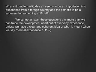 Why is it that to multitudes art seems to be an importation into
experience from a foreign country and the esthetic to be a
synonym for something artificial?
We cannot answer these questions any more than we
can trace the development of art out of everyday experience,
unless we have a clear and coherent idea of what is meant when
we say "normal experience." (11-2)
 