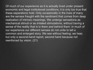 Of much of our experience as it is actually lived under present
economic and legal institutional conditions, it is only too true that
these separations hold. Only occasionally in the lives of many
are the senses fraught with the sentiment that comes from deep
realization of intrinsic meanings. We undergo sensations as
mechanical stimuli or as irritated stimulations, without having a
sense of the reality that is in them and behind them: in much of
our experience our different senses do not unite to tell a
common and enlarged story. We see without feeling; we hear,
but only a second-hand report, second hand because not
reenforced by vision. (21)
 