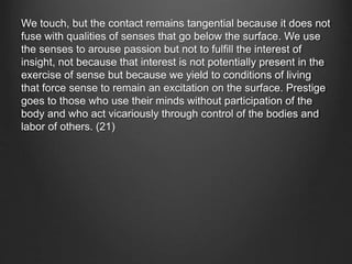We touch, but the contact remains tangential because it does not
fuse with qualities of senses that go below the surface. We use
the senses to arouse passion but not to fulfill the interest of
insight, not because that interest is not potentially present in the
exercise of sense but because we yield to conditions of living
that force sense to remain an excitation on the surface. Prestige
goes to those who use their minds without participation of the
body and who act vicariously through control of the bodies and
labor of others. (21)
 