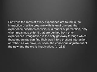 For while the roots of every experience are found in the
interaction of a live creature with its environment, that
experience becomes conscious, a matter of perception, only
when meanings enter it that are derived from prior
experiences. Imagination is the only gateway through which
these meanings can find their way into a present interaction;
or rather, as we have just seen, the conscious adjustment of
the new and the old is imagination. (p. 283)
 