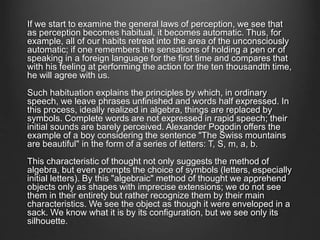 If we start to examine the general laws of perception, we see that
as perception becomes habitual, it becomes automatic. Thus, for
example, all of our habits retreat into the area of the unconsciously
automatic; if one remembers the sensations of holding a pen or of
speaking in a foreign language for the first time and compares that
with his feeling at performing the action for the ten thousandth time,
he will agree with us.
Such habituation explains the principles by which, in ordinary
speech, we leave phrases unfinished and words half expressed. In
this process, ideally realized in algebra, things are replaced by
symbols. Complete words are not expressed in rapid speech; their
initial sounds are barely perceived. Alexander Pogodin offers the
example of a boy considering the sentence "The Swiss mountains
are beautiful" in the form of a series of letters: T, S, m, a, b.
This characteristic of thought not only suggests the method of
algebra, but even prompts the choice of symbols (letters, especially
initial letters). By this "algebraic" method of thought we apprehend
objects only as shapes with imprecise extensions; we do not see
them in their entirety but rather recognize them by their main
characteristics. We see the object as though it were enveloped in a
sack. We know what it is by its configuration, but we see only its
silhouette.
 
