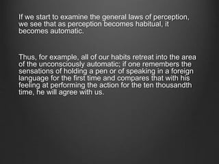 If we start to examine the general laws of perception,
we see that as perception becomes habitual, it
becomes automatic.
Thus, for example, all of our habits retreat into the area
of the unconsciously automatic; if one remembers the
sensations of holding a pen or of speaking in a foreign
language for the first time and compares that with his
feeling at performing the action for the ten thousandth
time, he will agree with us.
 